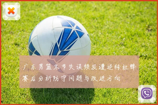 广东男篮末节失误频发遭逆转杜锋赛后分析防守问题与改进方向