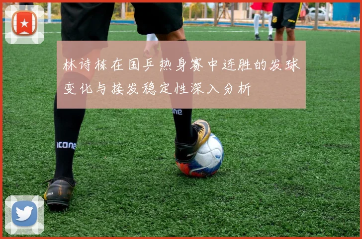 林诗栋在国乒热身赛中连胜的发球变化与接发稳定性深入分析