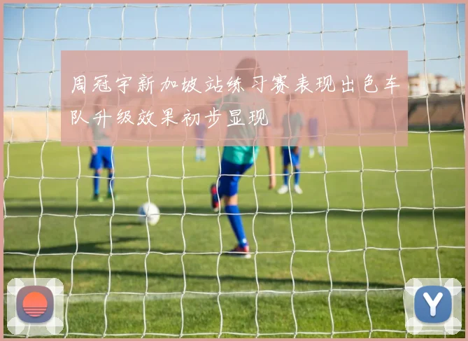 周冠宇新加坡站练习赛表现出色车队升级效果初步显现